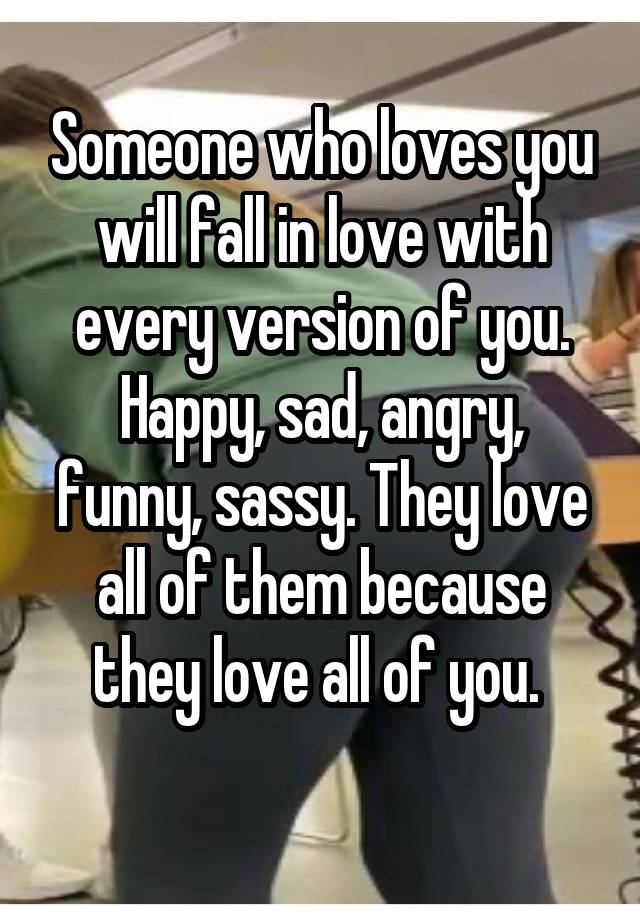 Someone who loves you will fall in love with every version of you. Happy, sad, angry, funny, sassy. They love all of them because they love all of you. 
