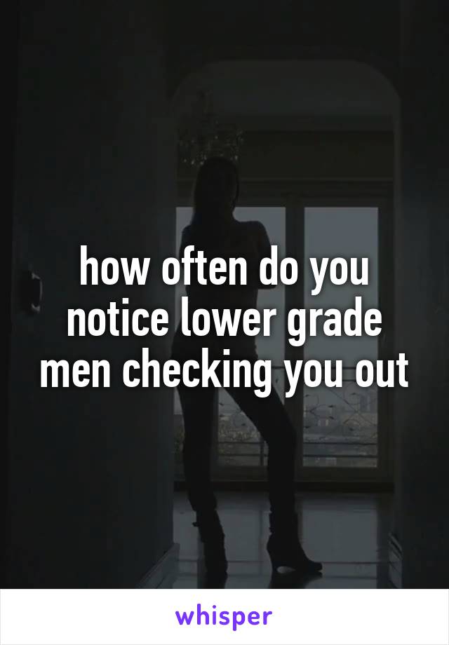 how often do you notice lower grade men checking you out