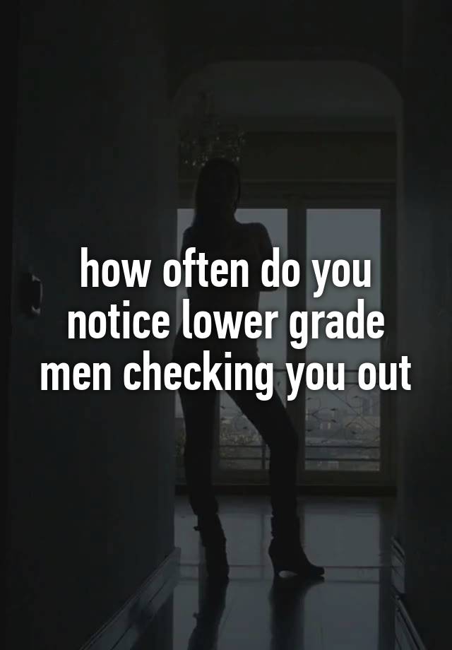 how often do you notice lower grade men checking you out