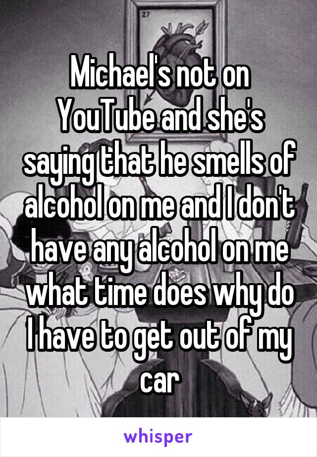 Michael's not on YouTube and she's saying that he smells of alcohol on me and I don't have any alcohol on me what time does why do I have to get out of my car