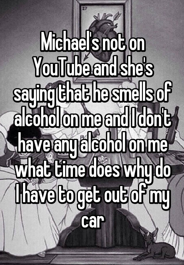 Michael's not on YouTube and she's saying that he smells of alcohol on me and I don't have any alcohol on me what time does why do I have to get out of my car