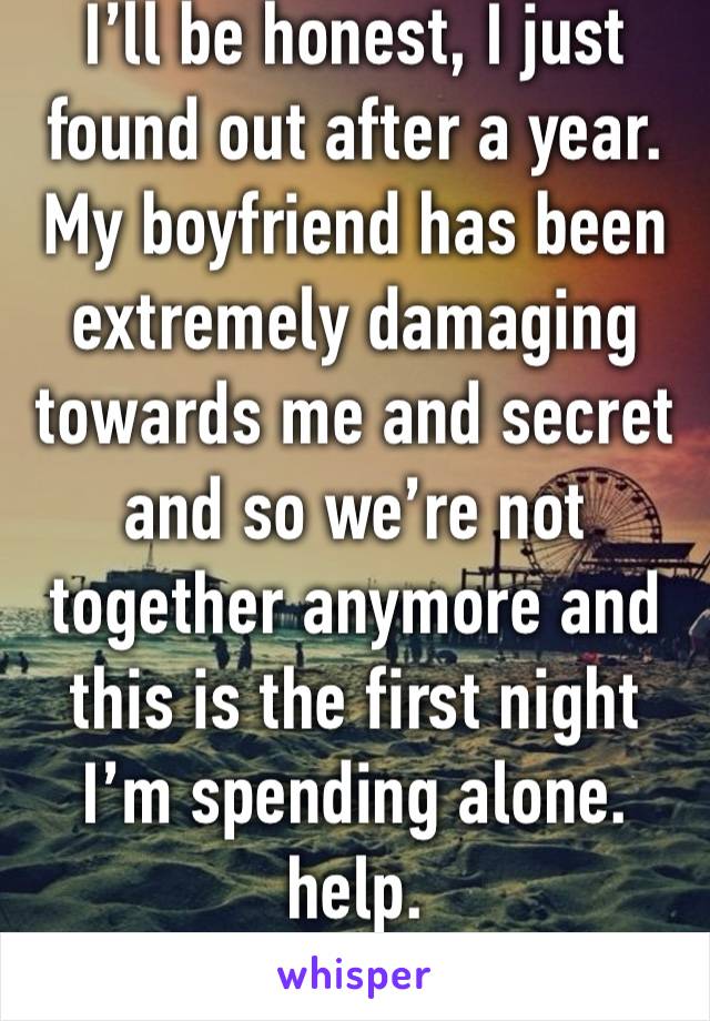 I’ll be honest, I just found out after a year. My boyfriend has been extremely damaging towards me and secret and so we’re not together anymore and this is the first night I’m spending alone. help.
