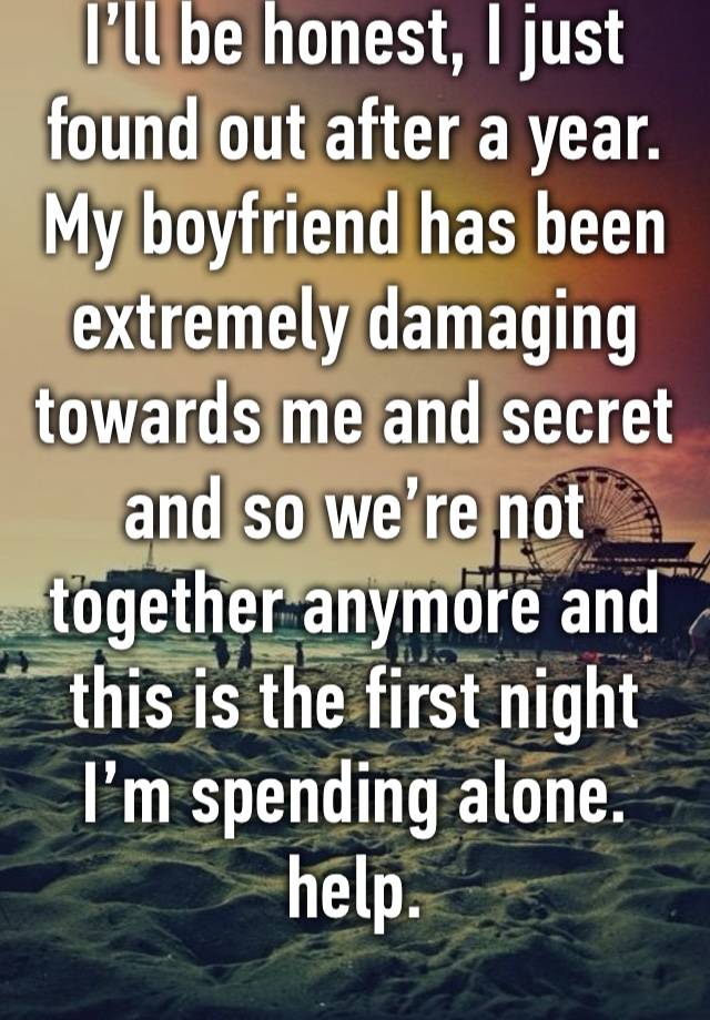 I’ll be honest, I just found out after a year. My boyfriend has been extremely damaging towards me and secret and so we’re not together anymore and this is the first night I’m spending alone. help.
