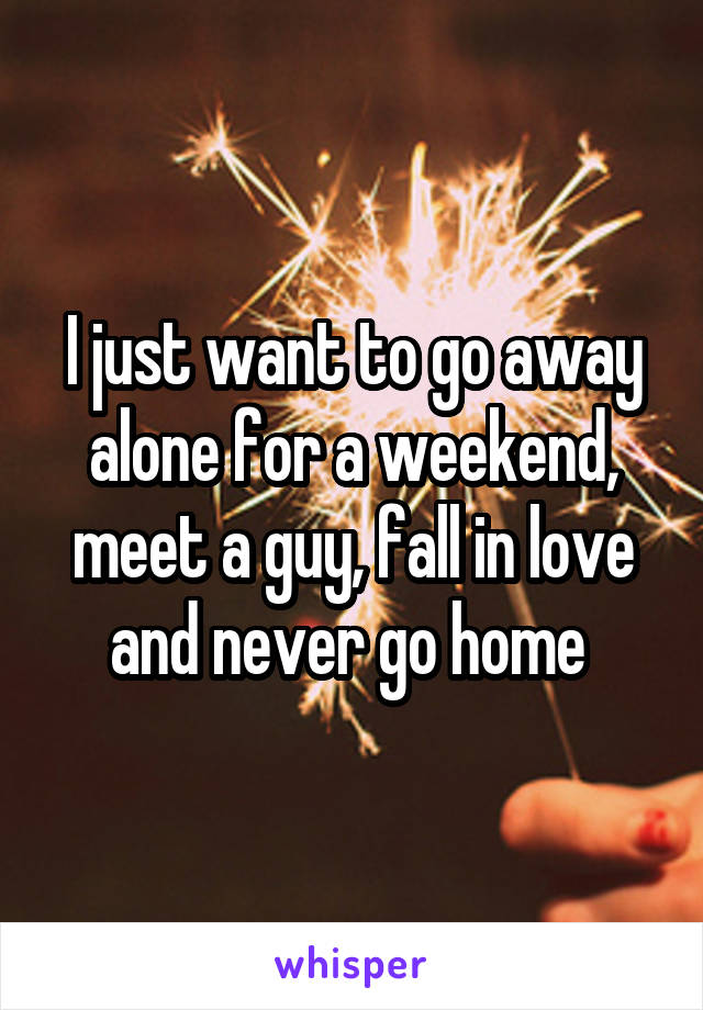 I just want to go away alone for a weekend, meet a guy, fall in love and never go home 