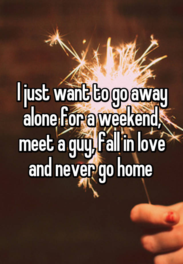 I just want to go away alone for a weekend, meet a guy, fall in love and never go home 