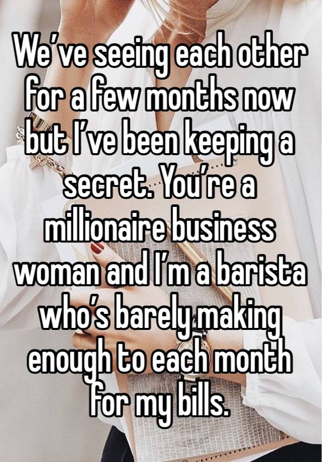 We’ve seeing each other for a few months now but I’ve been keeping a secret. You’re a millionaire business woman and I’m a barista who’s barely making enough to each month for my bills.