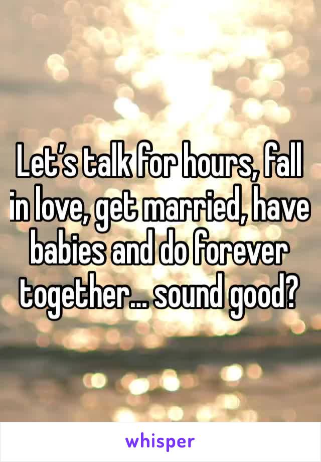 Let’s talk for hours, fall in love, get married, have babies and do forever together… sound good? 