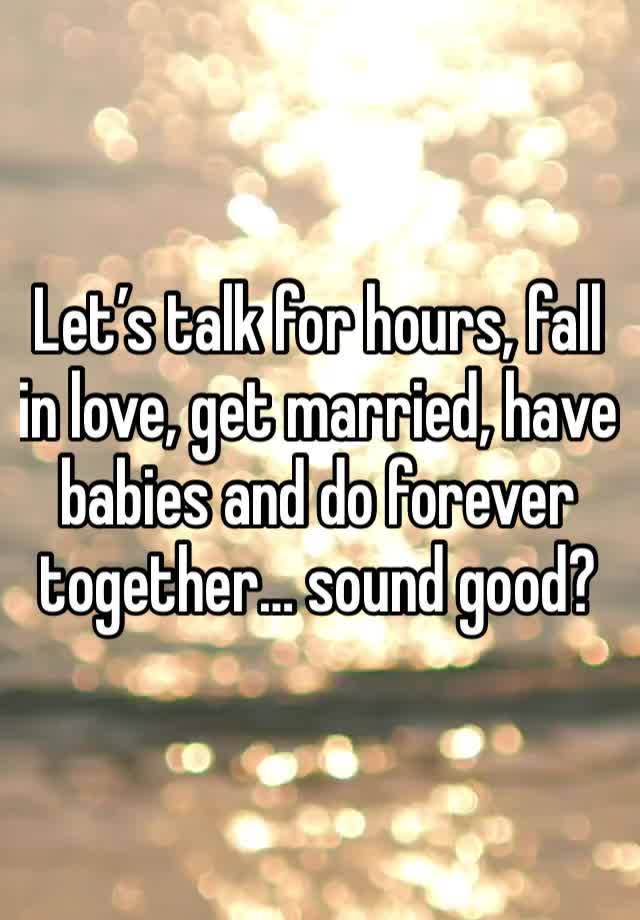 Let’s talk for hours, fall in love, get married, have babies and do forever together… sound good? 