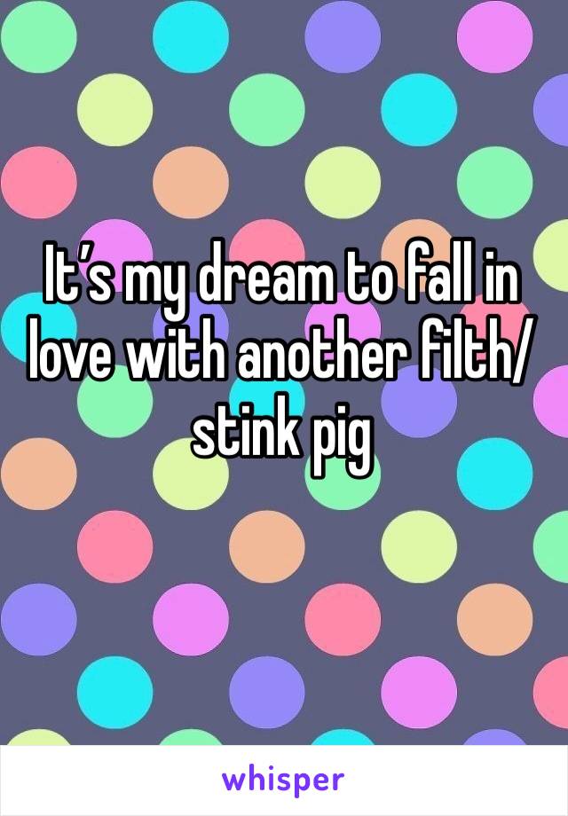 It’s my dream to fall in love with another filth/stink pig