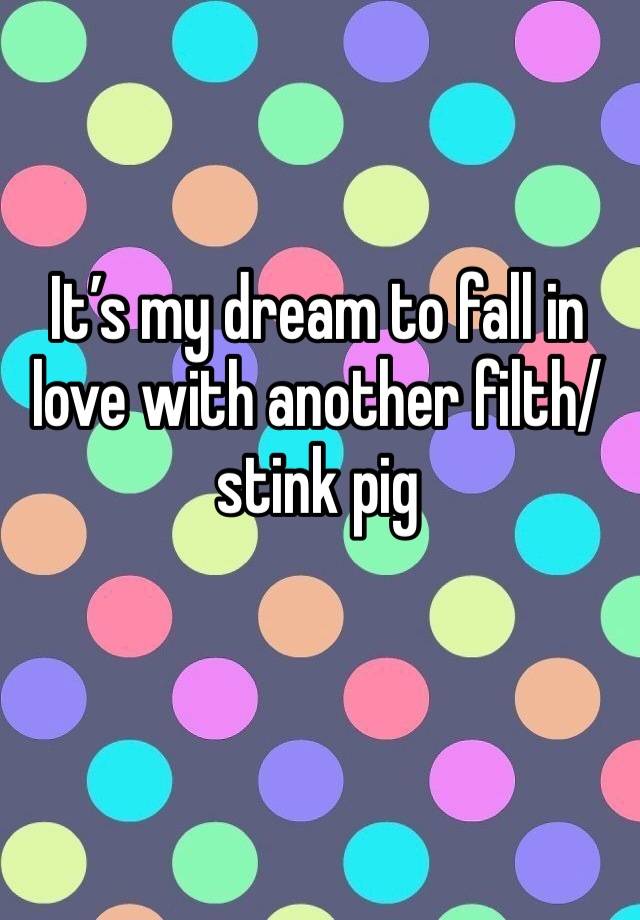 It’s my dream to fall in love with another filth/stink pig