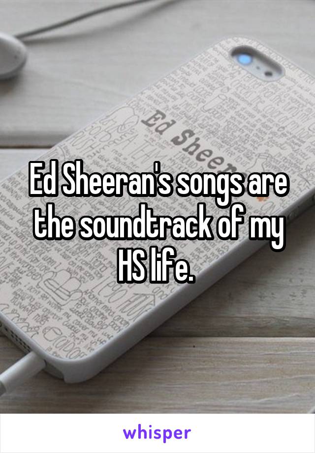 Ed Sheeran's songs are the soundtrack of my HS life. 