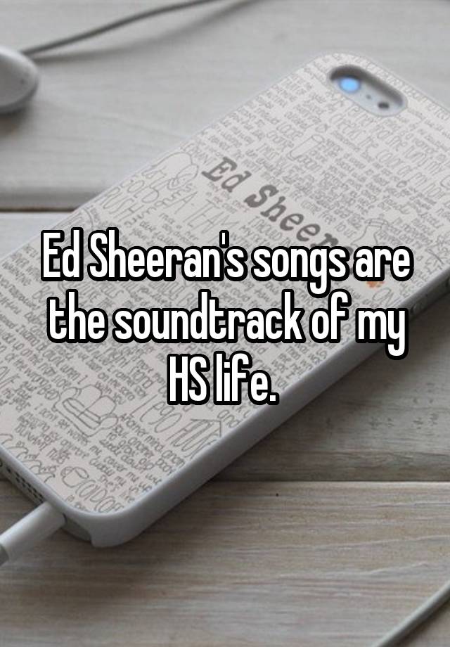 Ed Sheeran's songs are the soundtrack of my HS life. 