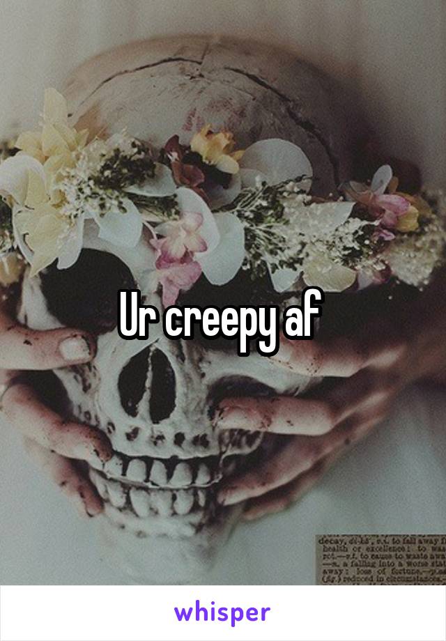 Ur creepy af 