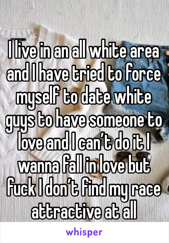 
I live in an all white area and I have tried to force myself to date white guys to have someone to love and I can’t do it I wanna fall in love but fuck I don’t find my race attractive at all