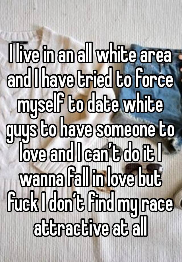 
I live in an all white area and I have tried to force myself to date white guys to have someone to love and I can’t do it I wanna fall in love but fuck I don’t find my race attractive at all