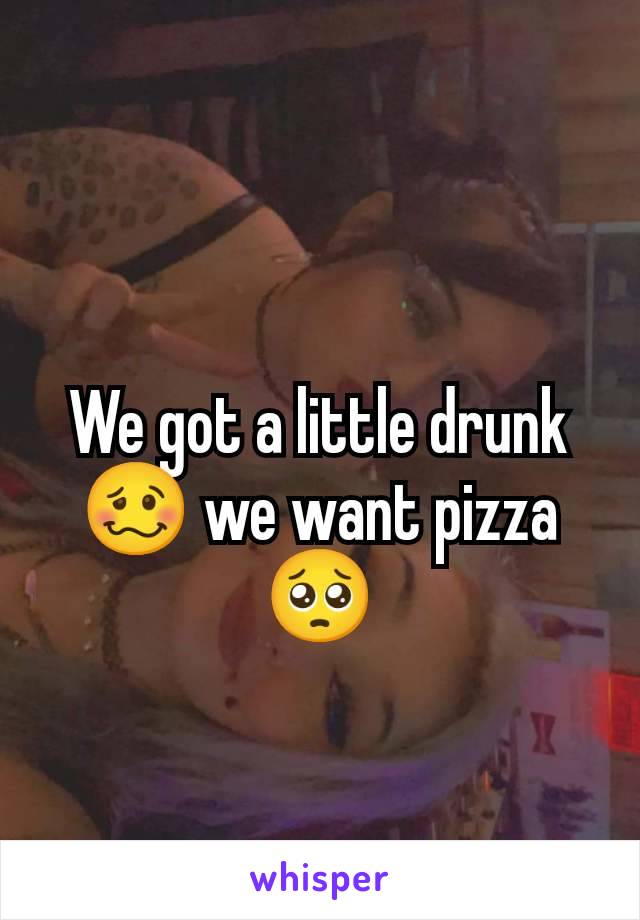 We got a little drunk 🥴 we want pizza 🥺