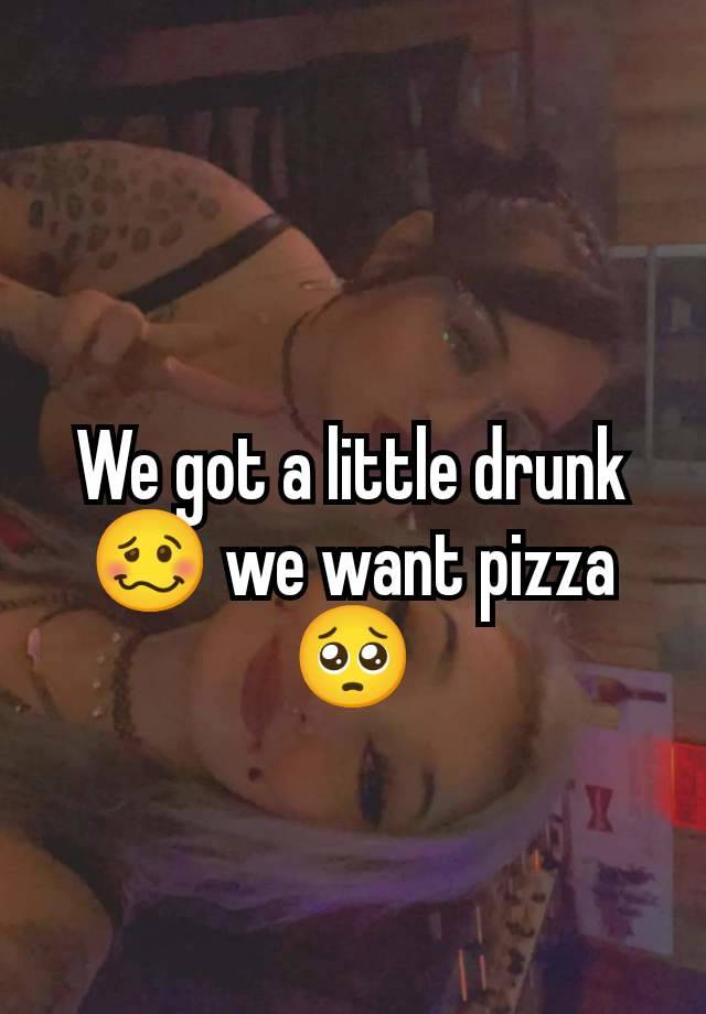 We got a little drunk 🥴 we want pizza 🥺