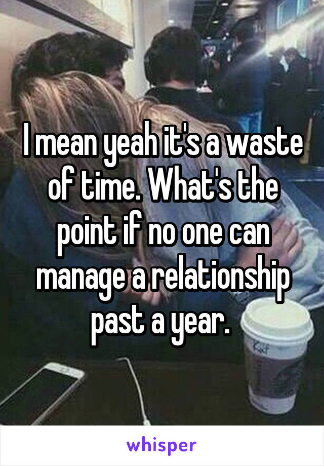 I mean yeah it's a waste of time. What's the point if no one can manage a relationship past a year. 