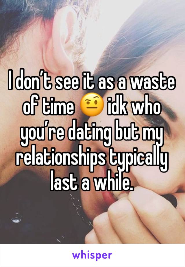 I don’t see it as a waste of time 🤨 idk who you’re dating but my relationships typically last a while. 