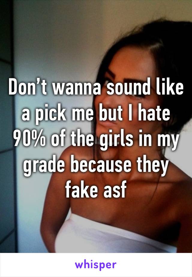 Don’t wanna sound like a pick me but I hate 90% of the girls in my grade because they fake asf