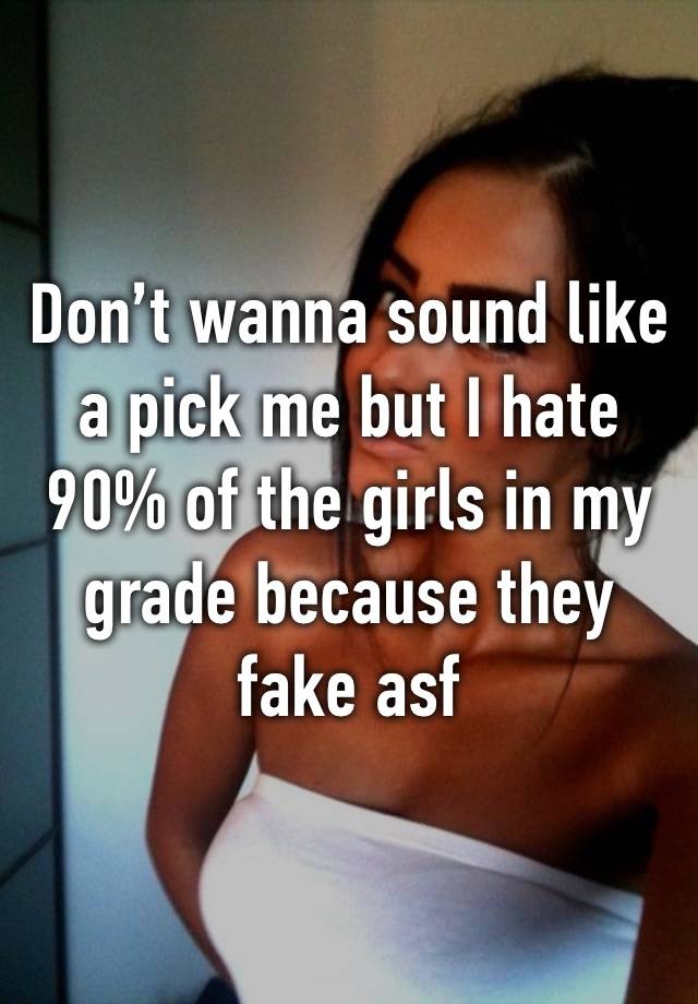 Don’t wanna sound like a pick me but I hate 90% of the girls in my grade because they fake asf