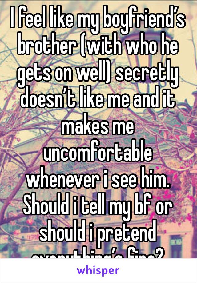 I feel like my boyfriend’s brother (with who he gets on well) secretly doesn’t like me and it makes me uncomfortable whenever i see him. Should i tell my bf or should i pretend everything’s fine?