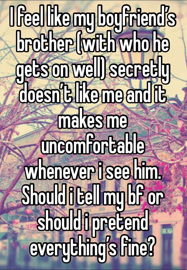 I feel like my boyfriend’s brother (with who he gets on well) secretly doesn’t like me and it makes me uncomfortable whenever i see him. Should i tell my bf or should i pretend everything’s fine?