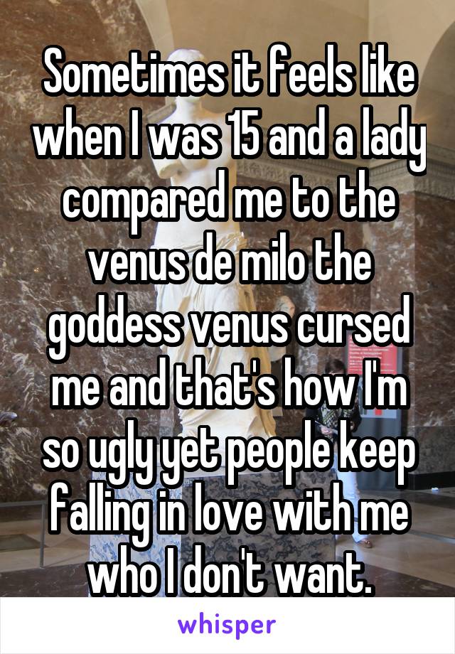 Sometimes it feels like when I was 15 and a lady compared me to the venus de milo the goddess venus cursed me and that's how I'm so ugly yet people keep falling in love with me who I don't want.