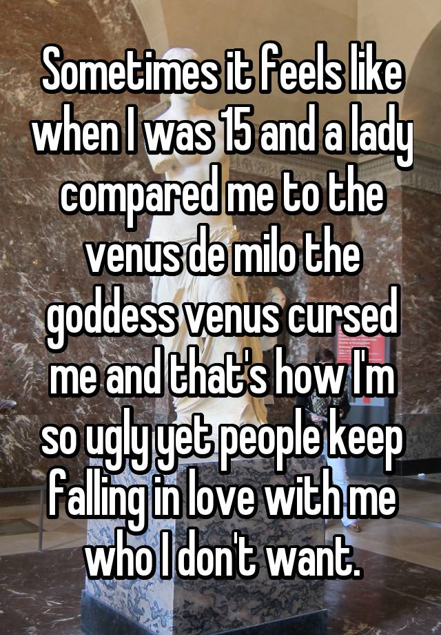 Sometimes it feels like when I was 15 and a lady compared me to the venus de milo the goddess venus cursed me and that's how I'm so ugly yet people keep falling in love with me who I don't want.