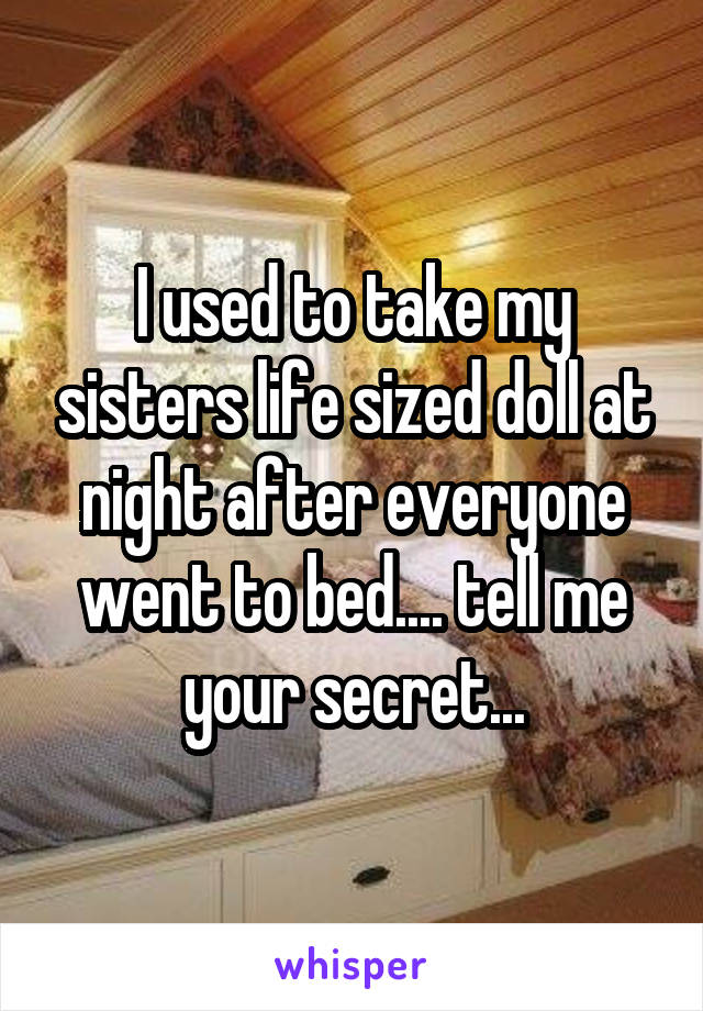 I used to take my sisters life sized doll at night after everyone went to bed.... tell me your secret...