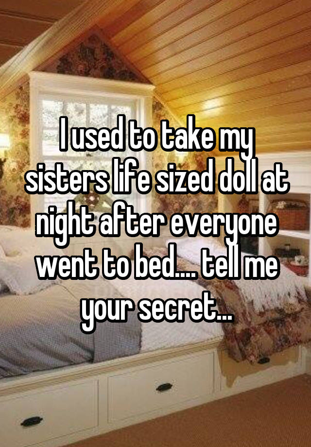 I used to take my sisters life sized doll at night after everyone went to bed.... tell me your secret...