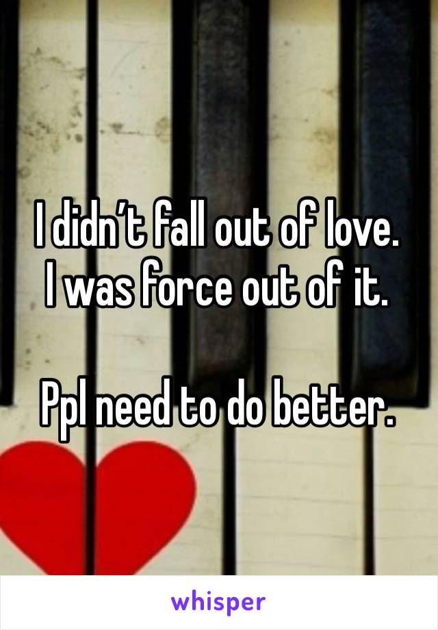 I didn’t fall out of love. 
I was force out of it.

Ppl need to do better.