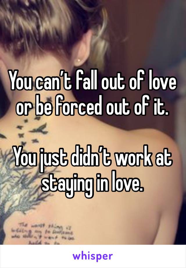 You can’t fall out of love or be forced out of it. 

You just didn’t work at staying in love. 