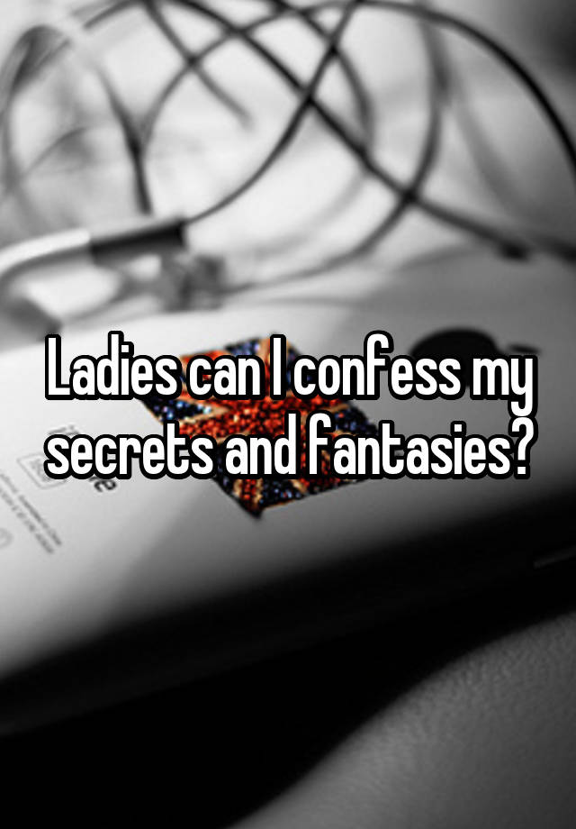  Ladies can I confess my secrets and fantasies?