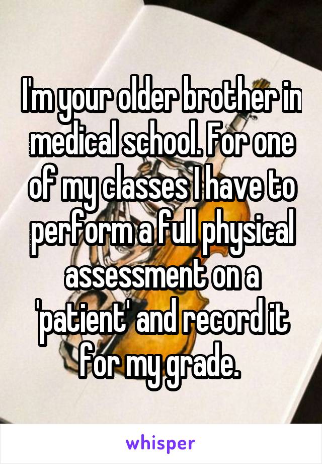 I'm your older brother in medical school. For one of my classes I have to perform a full physical assessment on a 'patient' and record it for my grade. 