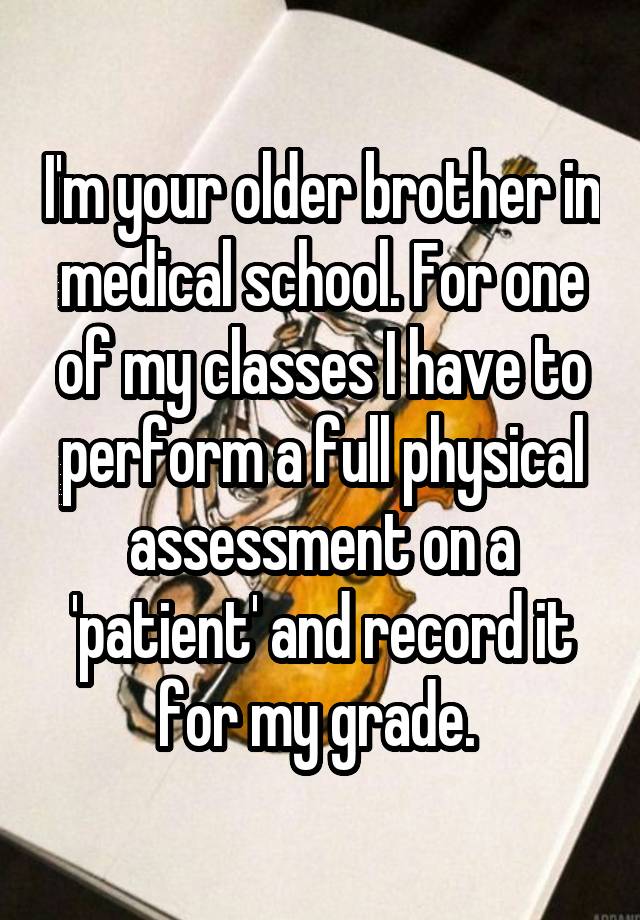 I'm your older brother in medical school. For one of my classes I have to perform a full physical assessment on a 'patient' and record it for my grade. 