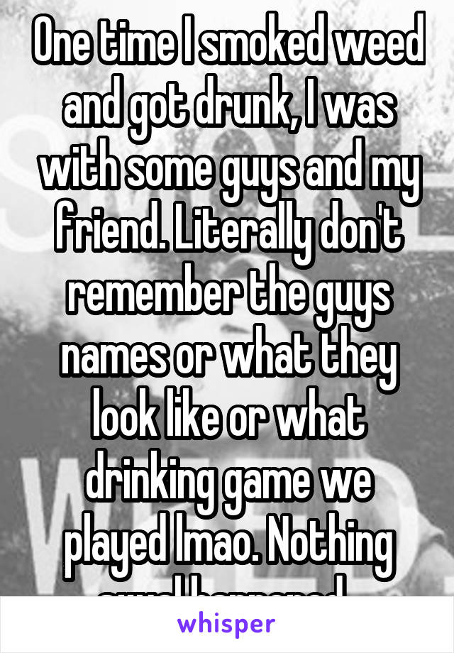 One time I smoked weed and got drunk, I was with some guys and my friend. Literally don't remember the guys names or what they look like or what drinking game we played lmao. Nothing sxual happened .