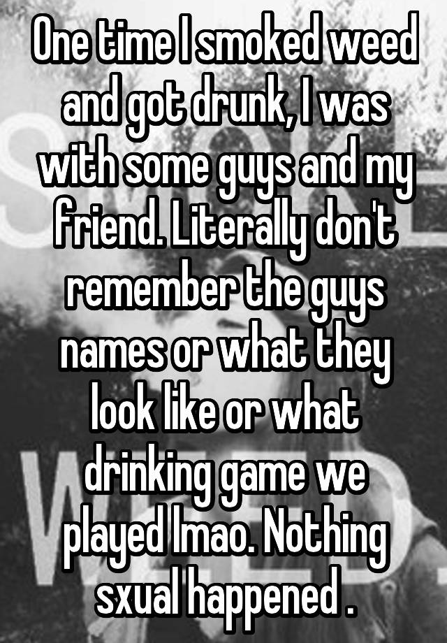 One time I smoked weed and got drunk, I was with some guys and my friend. Literally don't remember the guys names or what they look like or what drinking game we played lmao. Nothing sxual happened .