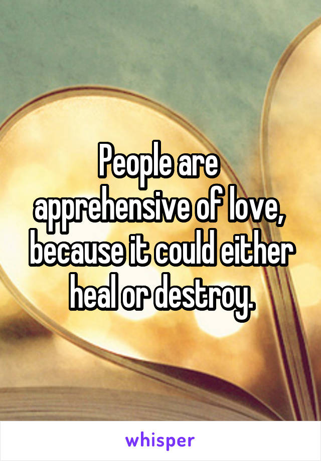 People are 
apprehensive of love, 
because it could either heal or destroy.