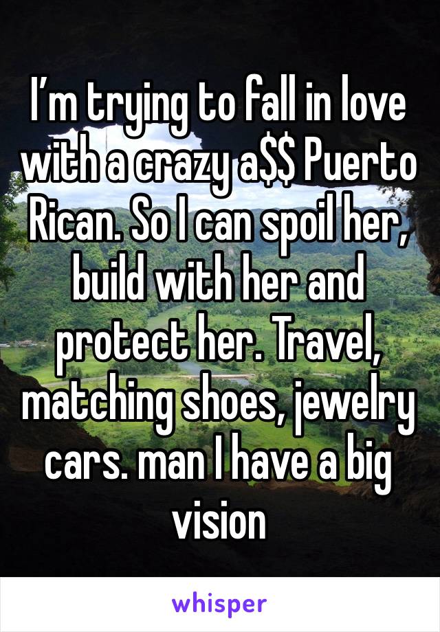 I’m trying to fall in love with a crazy a$$ Puerto Rican. So I can spoil her, build with her and protect her. Travel, matching shoes, jewelry cars. man I have a big vision 