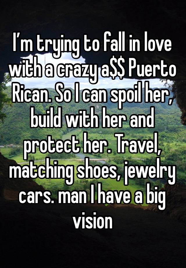 I’m trying to fall in love with a crazy a$$ Puerto Rican. So I can spoil her, build with her and protect her. Travel, matching shoes, jewelry cars. man I have a big vision 