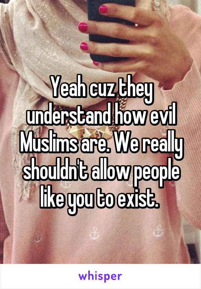 Yeah cuz they understand how evil Muslims are. We really shouldn't allow people like you to exist. 