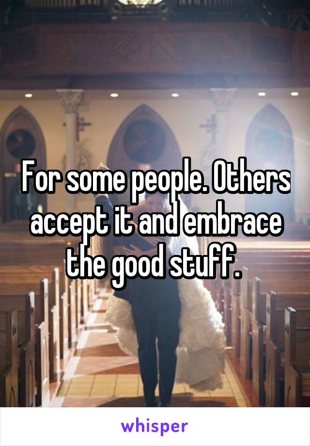 For some people. Others accept it and embrace the good stuff. 