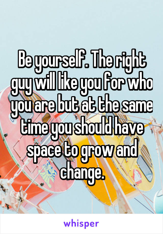 Be yourself. The right guy will like you for who you are but at the same time you should have space to grow and change.