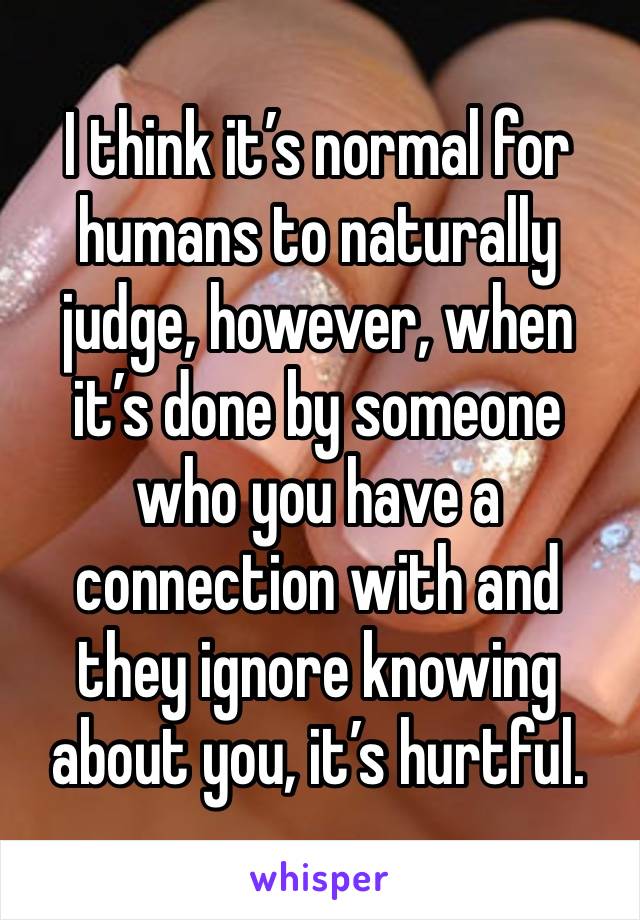 I think it’s normal for humans to naturally judge, however, when it’s done by someone who you have a connection with and they ignore knowing about you, it’s hurtful. 