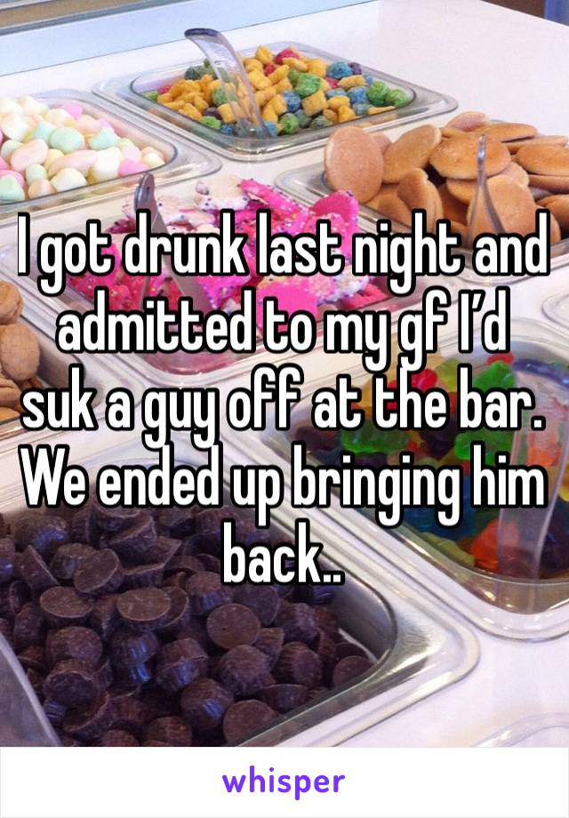 I got drunk last night and admitted to my gf I’d suk a guy off at the bar. We ended up bringing him back.. 