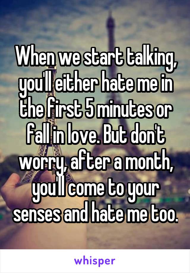 When we start talking, you'll either hate me in the first 5 minutes or fall in love. But don't worry, after a month, you'll come to your senses and hate me too.