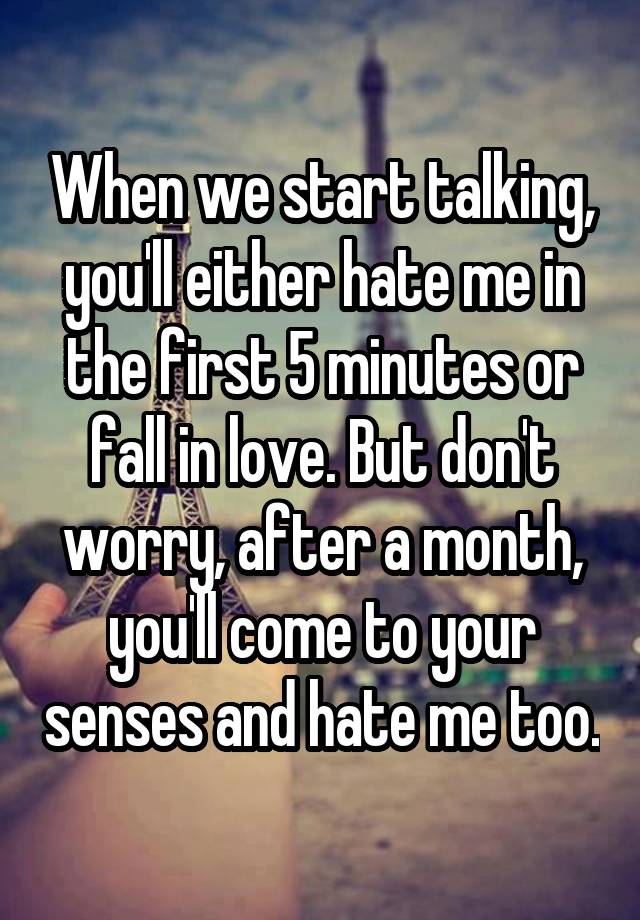 When we start talking, you'll either hate me in the first 5 minutes or fall in love. But don't worry, after a month, you'll come to your senses and hate me too.