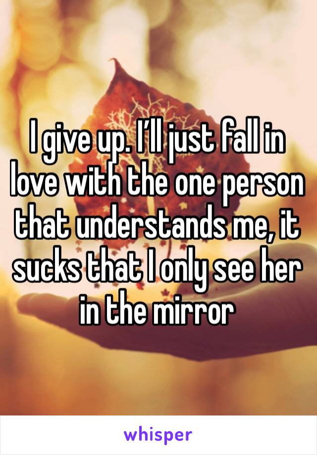 I give up. I’ll just fall in love with the one person that understands me, it sucks that I only see her in the mirror 