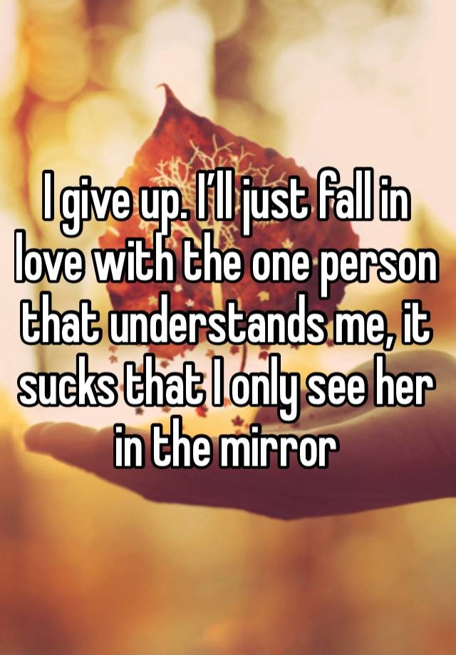 I give up. I’ll just fall in love with the one person that understands me, it sucks that I only see her in the mirror 